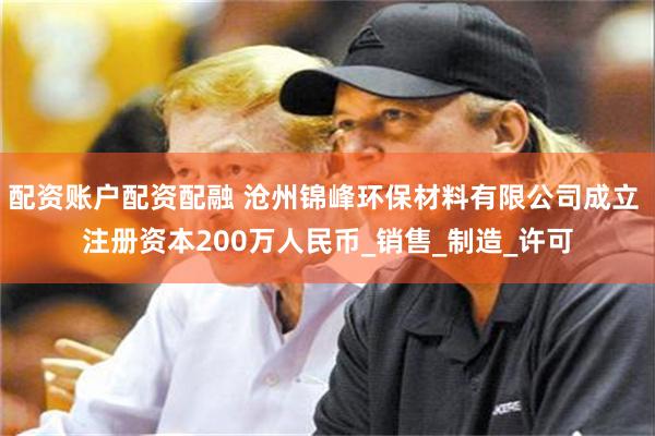 配资账户配资配融 沧州锦峰环保材料有限公司成立 注册资本200万人民币_销售_制造_许可