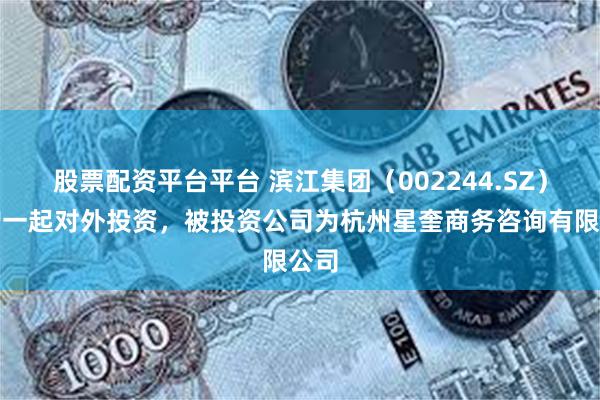 股票配资平台平台 滨江集团（002244.SZ）新增一起对外投资，被投资公司为杭州星奎商务咨询有限公司