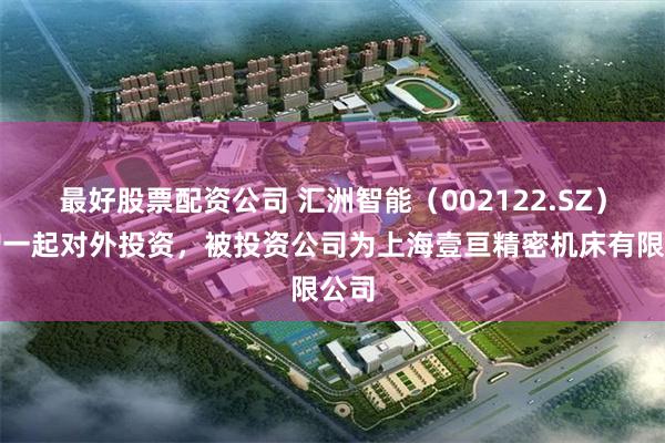 最好股票配资公司 汇洲智能（002122.SZ）新增一起对外投资，被投资公司为上海壹亘精密机床有限公司