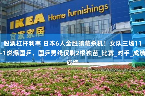 股票杠杆利率 日本6人全胜暗藏杀机！女队三场11-1燃爆国乒，国乒男线仅剩2根独苗_比赛_对手_成绩