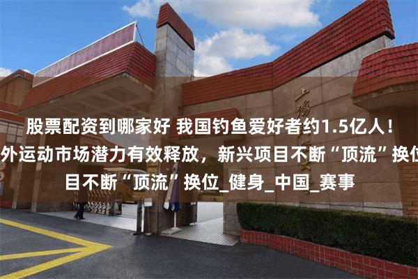 股票配资到哪家好 我国钓鱼爱好者约1.5亿人！国家体育总局：户外运动市场潜力有效释放，新兴项目不断“顶流”换位_健身_中国_赛事