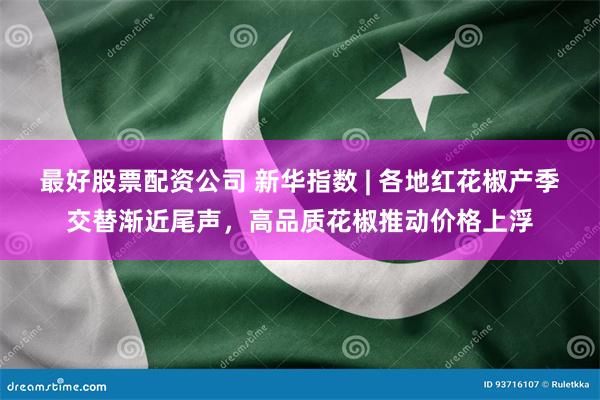 最好股票配资公司 新华指数 | 各地红花椒产季交替渐近尾声，高品质花椒推动价格上浮
