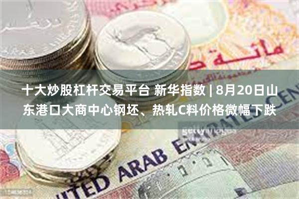 十大炒股杠杆交易平台 新华指数 | 8月20日山东港口大商中心钢坯、热轧C料价格微幅下跌