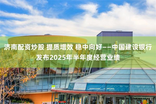 济南配资炒股 提质增效 稳中向好——中国建设银行发布2025年半年度经营业绩