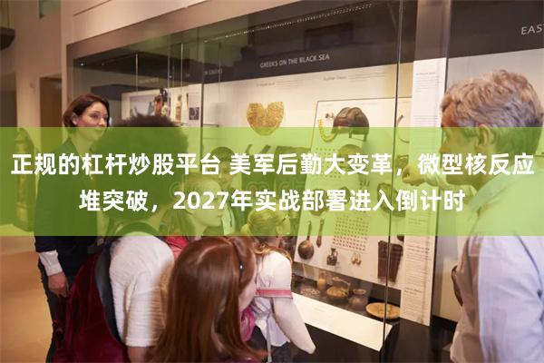 正规的杠杆炒股平台 美军后勤大变革,微型核反应堆突破,2027年实战部署进入倒计时