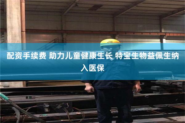 配资手续费 助力儿童健康生长 特宝生物益佩生纳入医保