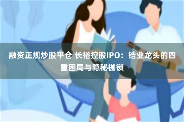 融资正规炒股平仓 长裕控股IPO：锆业龙头的四重困局与隐秘枷锁