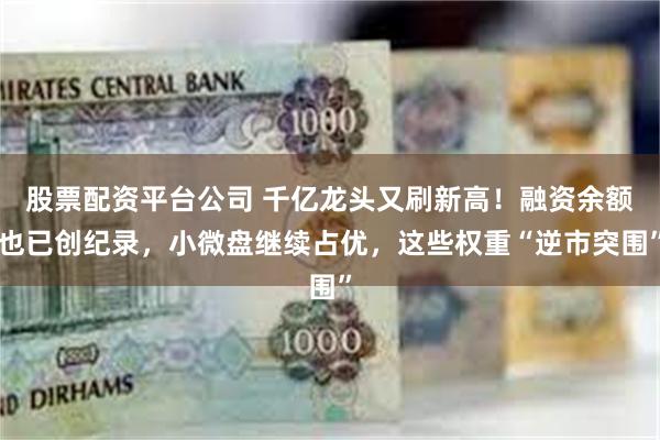 股票配资平台公司 千亿龙头又刷新高！融资余额也已创纪录，小微盘继续占优，这些权重“逆市突围”
